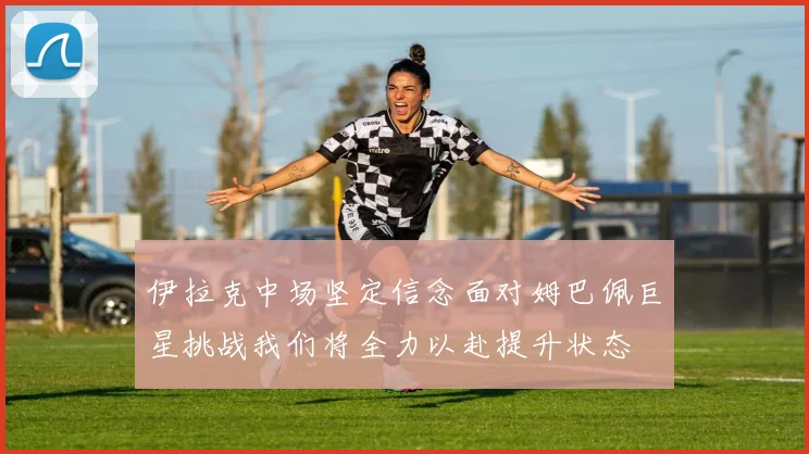 伊拉克中场坚定信念面对姆巴佩巨星挑战我们将全力以赴提升状态