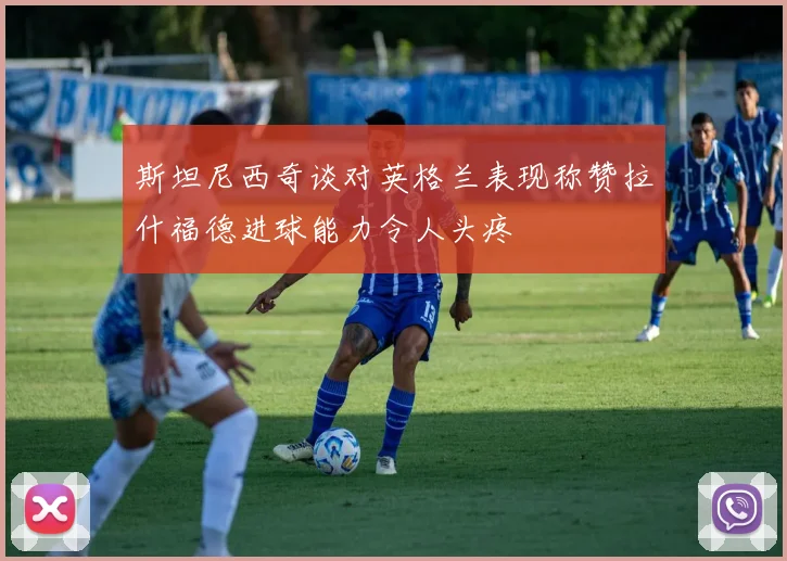 斯坦尼西奇谈对英格兰表现称赞拉什福德进球能力令人头疼