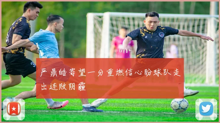 严鼎皓寄望一分重燃信心盼球队走出连败阴霾