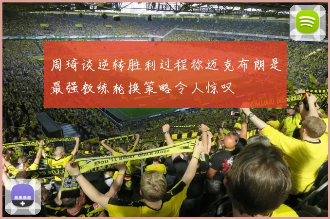周琦谈逆转胜利过程称迈克布朗是最强教练轮换策略令人惊叹