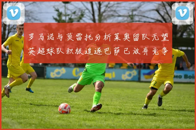 罗马诺与莫雷托分析莱奥留队无望英超球队积极追逐巴萨已放弃竞争