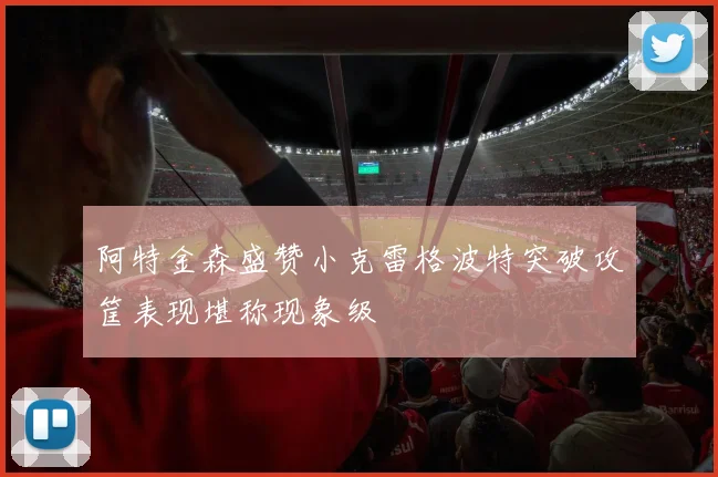 阿特金森盛赞小克雷格波特突破攻筐表现堪称现象级