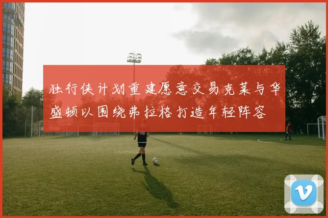 独行侠计划重建愿意交易克莱与华盛顿以围绕弗拉格打造年轻阵容