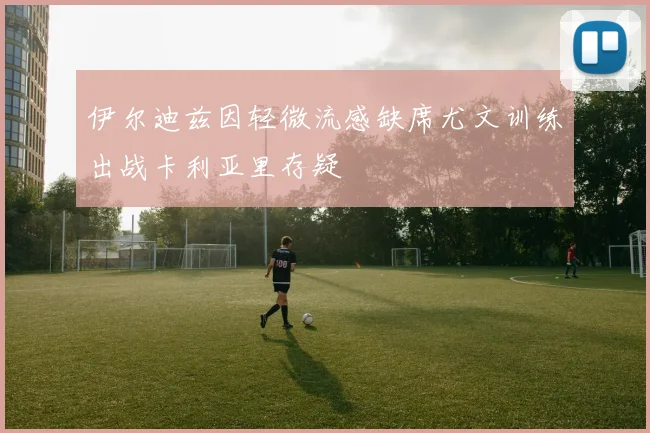 伊尔迪兹因轻微流感缺席尤文训练出战卡利亚里存疑