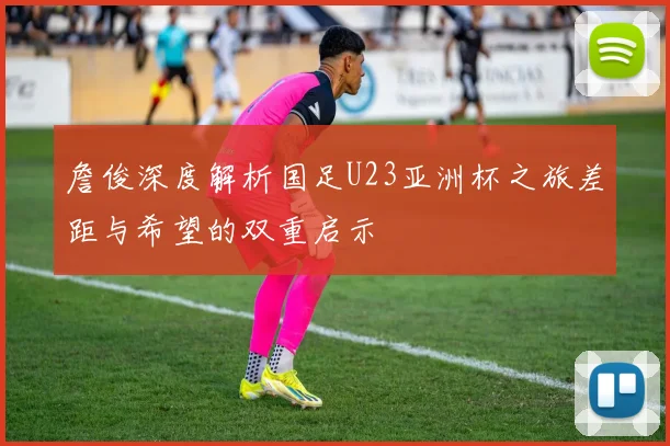 詹俊深度解析国足U23亚洲杯之旅差距与希望的双重启示