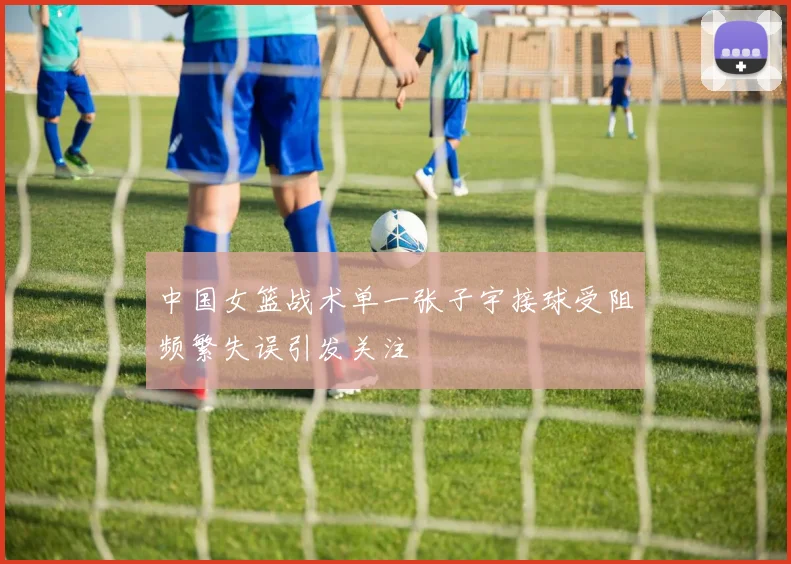 中国女篮战术单一张子宇接球受阻频繁失误引发关注