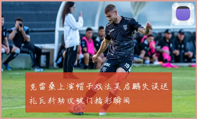 克雷桑上演帽子戏法吴启鹏失误送礼瓦科助攻破门精彩瞬间