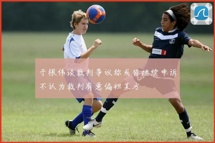 于根伟谈裁判争议称或将继续申诉不认为裁判有意偏袒某方