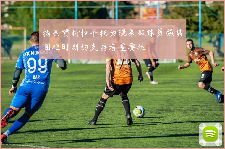 梅西赞科拉平托为现象级球员强调困难时刻的支持者重要性