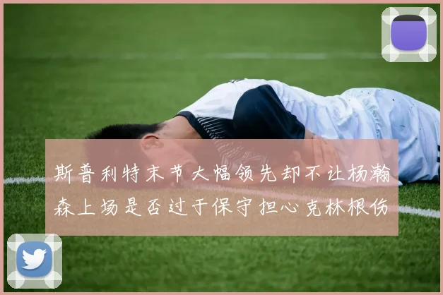 斯普利特末节大幅领先却不让杨瀚森上场是否过于保守担心克林根伤情吗